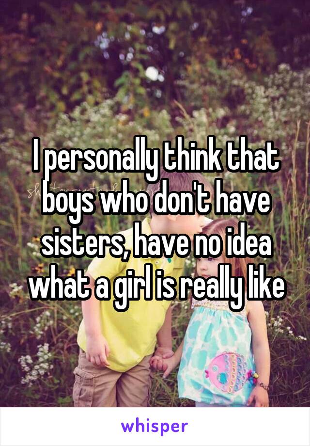 I personally think that boys who don't have sisters, have no idea what a girl is really like