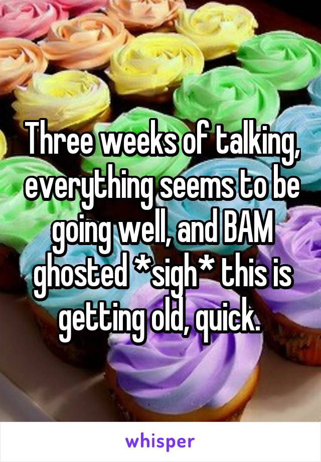 Three weeks of talking, everything seems to be going well, and BAM ghosted *sigh* this is getting old, quick. 