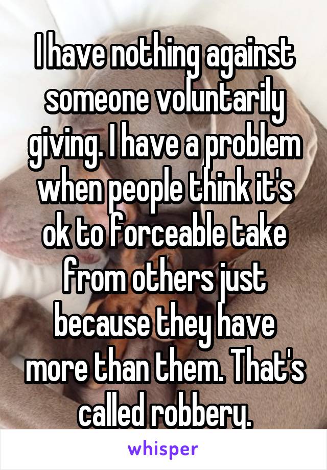 I have nothing against someone voluntarily giving. I have a problem when people think it's ok to forceable take from others just because they have more than them. That's called robbery.