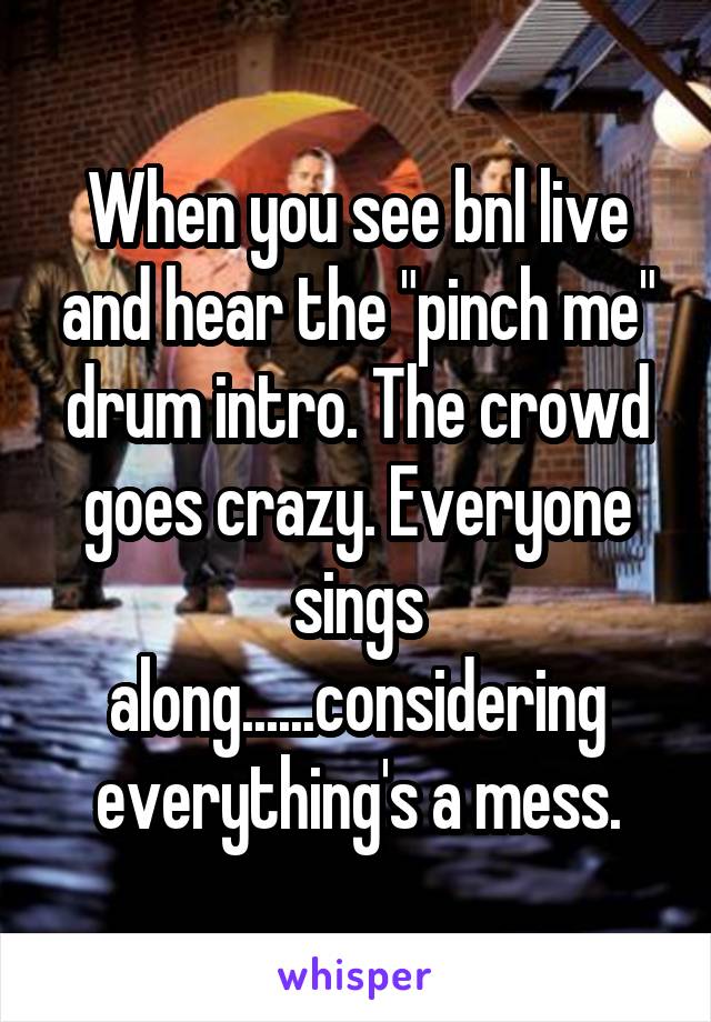 When you see bnl live and hear the "pinch me" drum intro. The crowd goes crazy. Everyone sings along......considering everything's a mess.