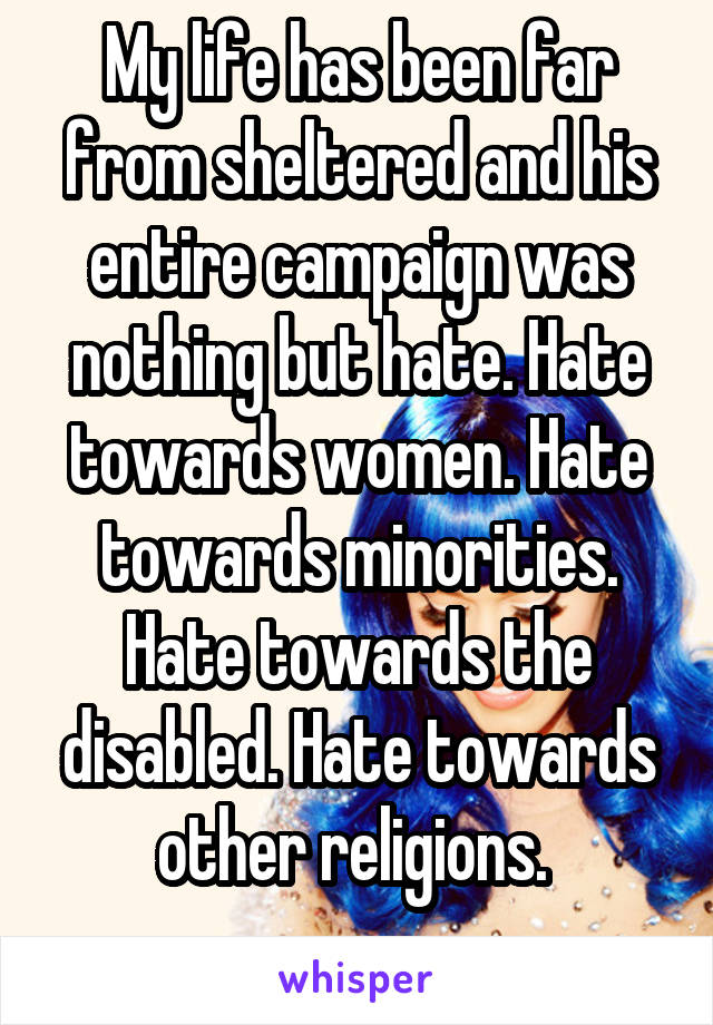 My life has been far from sheltered and his entire campaign was nothing but hate. Hate towards women. Hate towards minorities. Hate towards the disabled. Hate towards other religions. 
