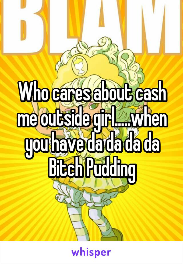 Who cares about cash me outside girl.....when you have da da da da Bitch Pudding