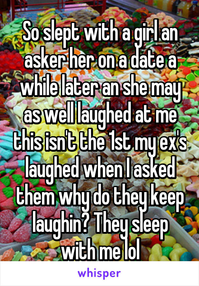 So slept with a girl an asker her on a date a while later an she may as well laughed at me this isn't the 1st my ex's laughed when I asked them why do they keep laughin? They sleep with me lol