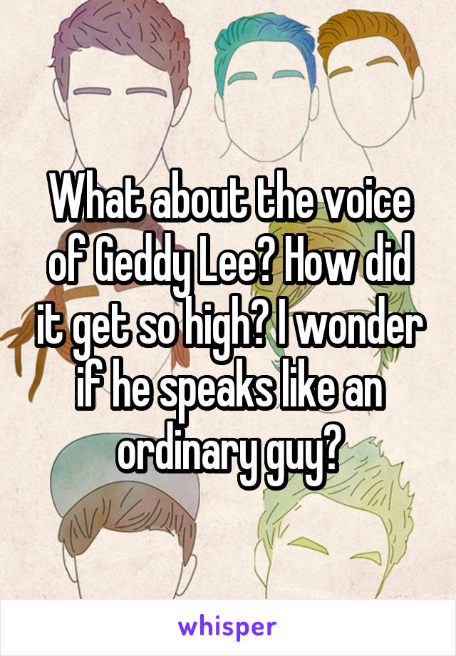 What about the voice of Geddy Lee? How did it get so high? I wonder if he speaks like an ordinary guy?