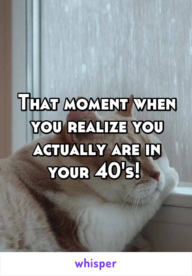 That moment when you realize you actually are in your 40's! 