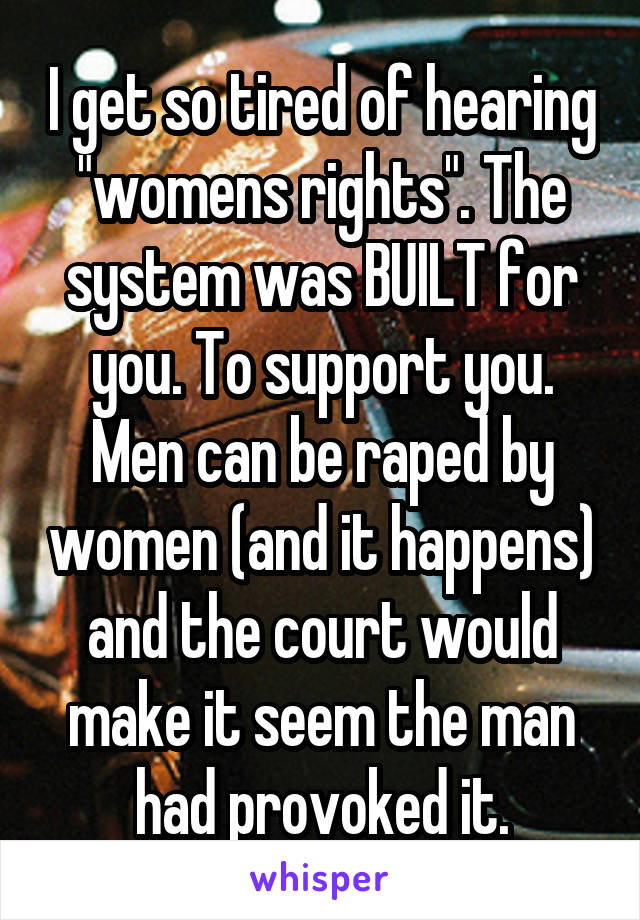 I get so tired of hearing "womens rights". The system was BUILT for you. To support you. Men can be raped by women (and it happens) and the court would make it seem the man had provoked it.