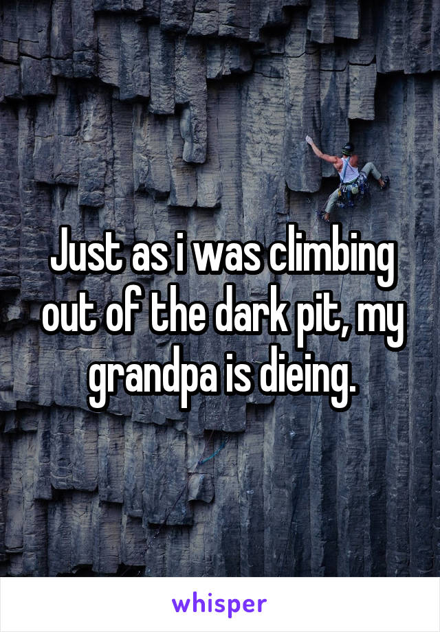 Just as i was climbing out of the dark pit, my grandpa is dieing.