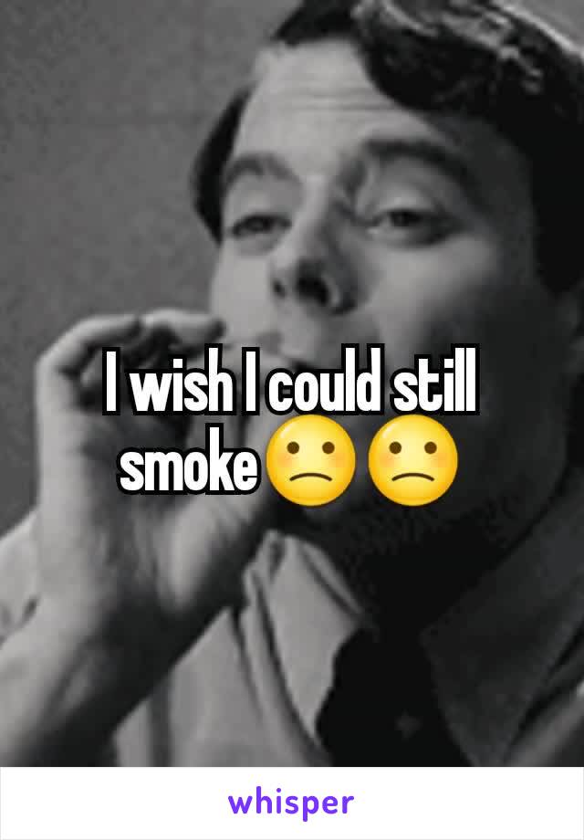 I wish I could still smoke🙁🙁