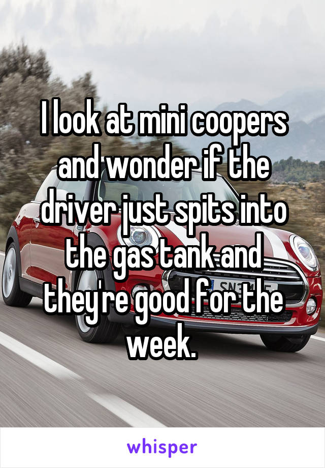 I look at mini coopers and wonder if the driver just spits into the gas tank and they're good for the week. 