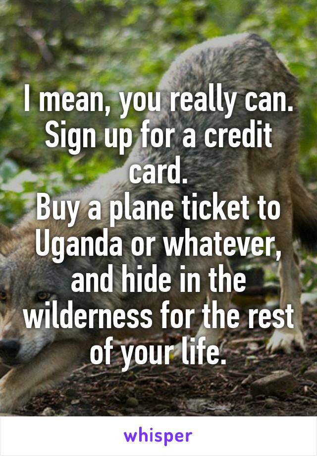 I mean, you really can.
Sign up for a credit card.
Buy a plane ticket to Uganda or whatever, and hide in the wilderness for the rest of your life.