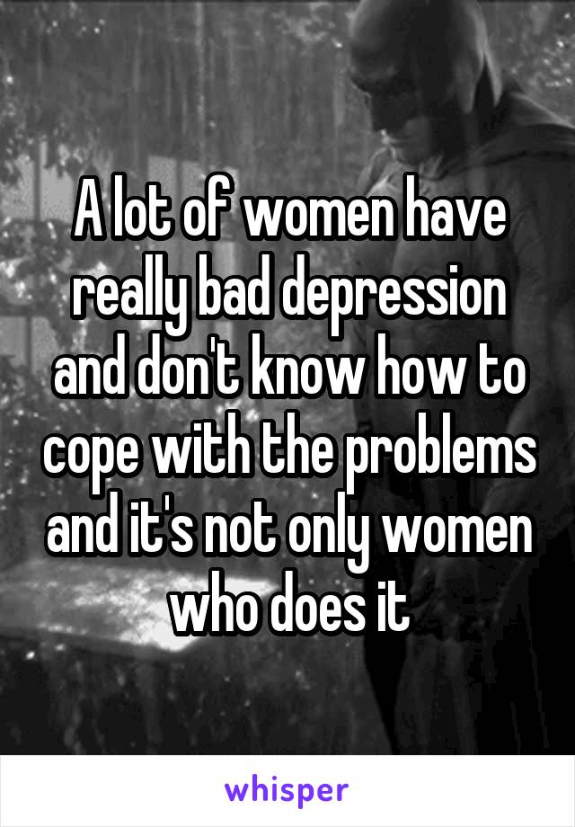 A lot of women have really bad depression and don't know how to cope with the problems and it's not only women who does it