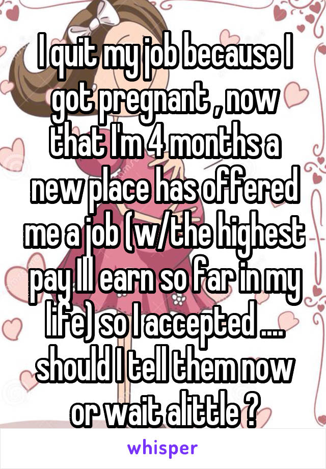 I quit my job because I got pregnant , now that I'm 4 months a new place has offered me a job (w/the highest pay Ill earn so far in my life) so I accepted .... should I tell them now or wait alittle ?