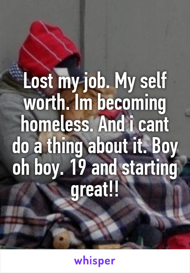 Lost my job. My self worth. Im becoming homeless. And i cant do a thing about it. Boy oh boy. 19 and starting great!!