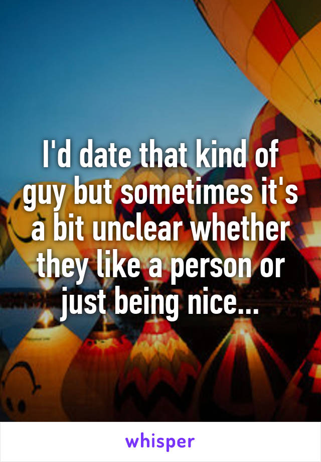 I'd date that kind of guy but sometimes it's a bit unclear whether they like a person or just being nice...