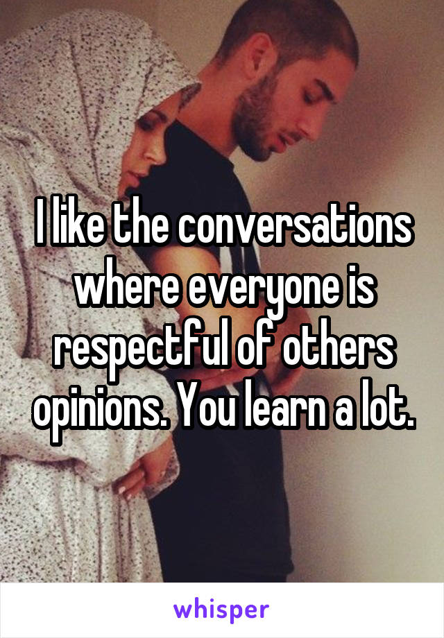 I like the conversations where everyone is respectful of others opinions. You learn a lot.