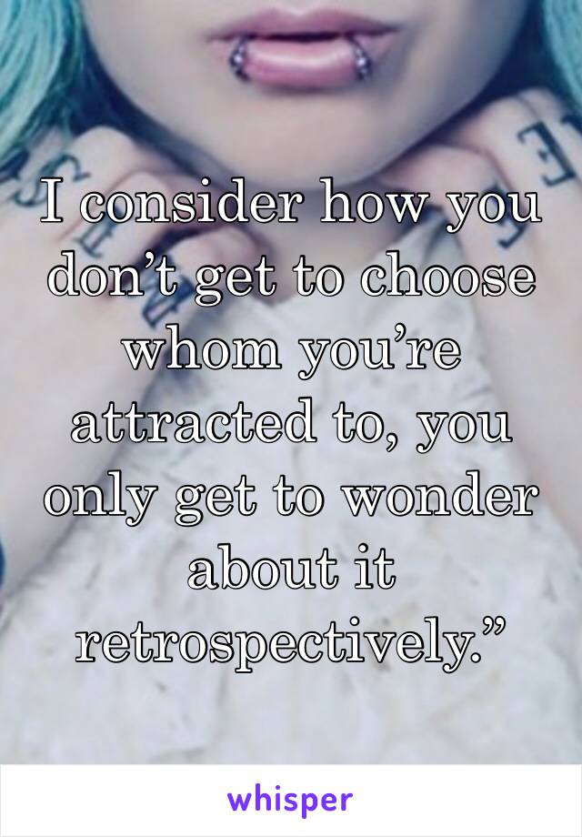 I consider how you don’t get to choose whom you’re attracted to, you only get to wonder about it retrospectively.”