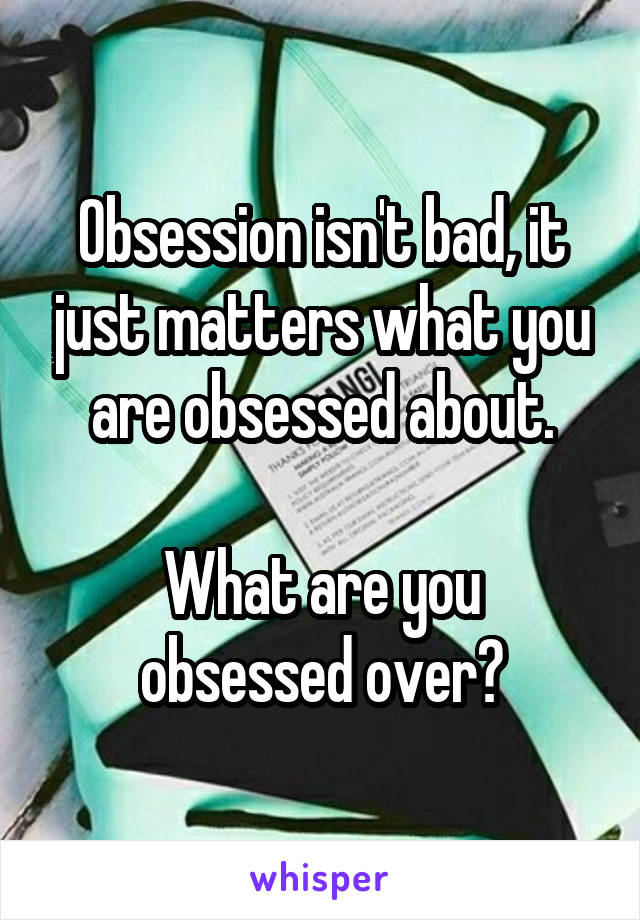 Obsession isn't bad, it just matters what you are obsessed about.

What are you obsessed over?