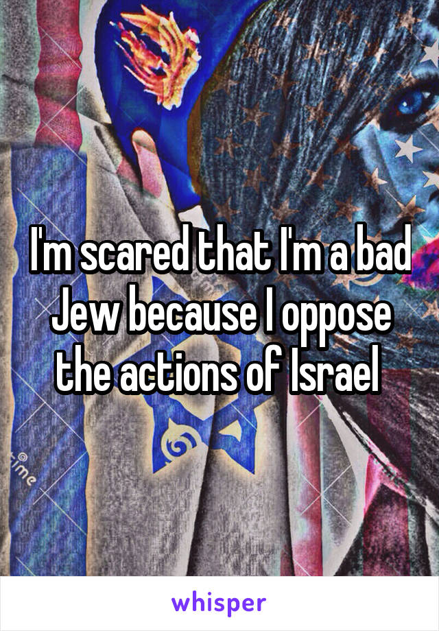 I'm scared that I'm a bad Jew because I oppose the actions of Israel 