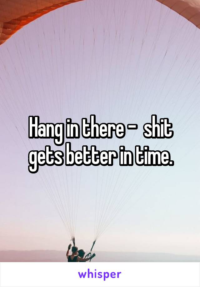 Hang in there -  shit gets better in time.