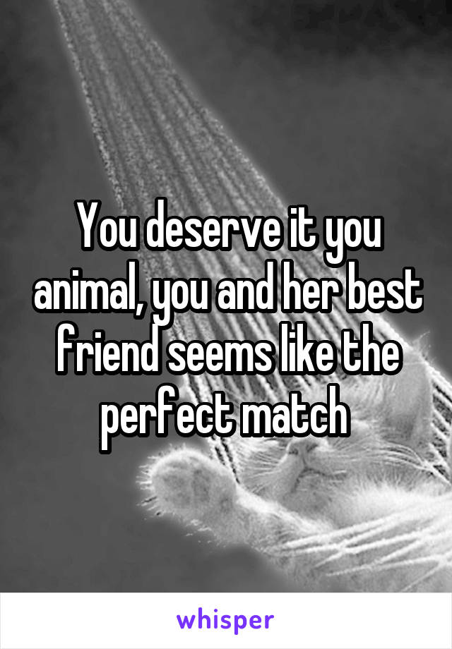 You deserve it you animal, you and her best friend seems like the perfect match 