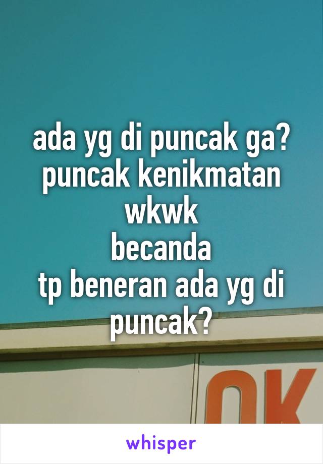 ada yg di puncak ga?
puncak kenikmatan
wkwk
becanda
tp beneran ada yg di puncak?