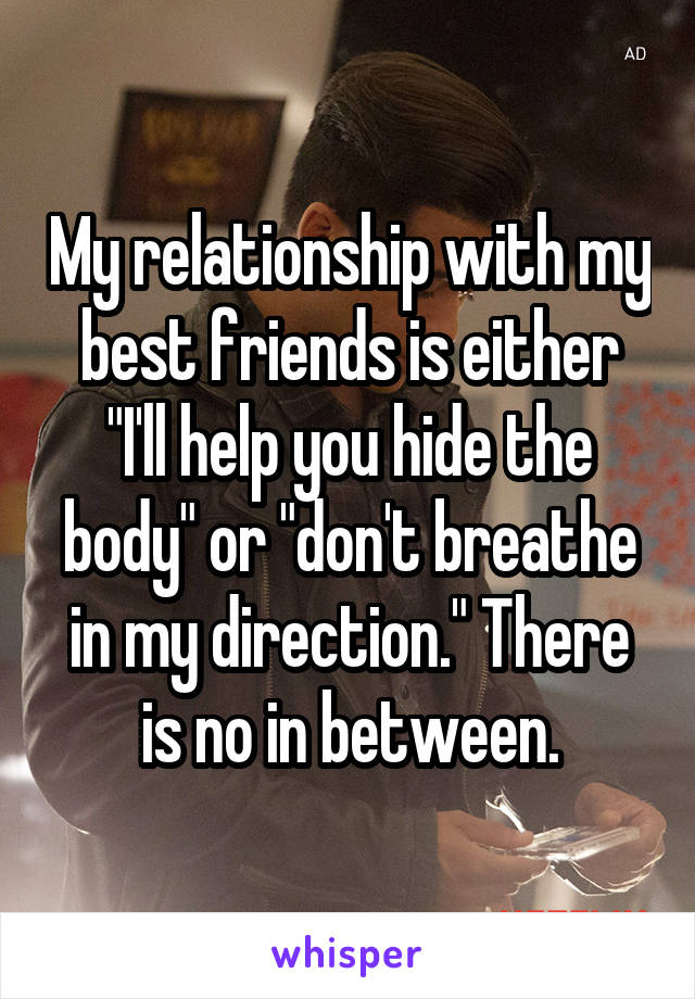 My relationship with my best friends is either "I'll help you hide the body" or "don't breathe in my direction." There is no in between.