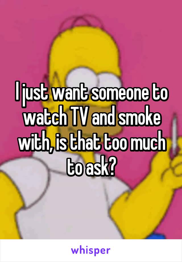 I just want someone to watch TV and smoke with, is that too much to ask?