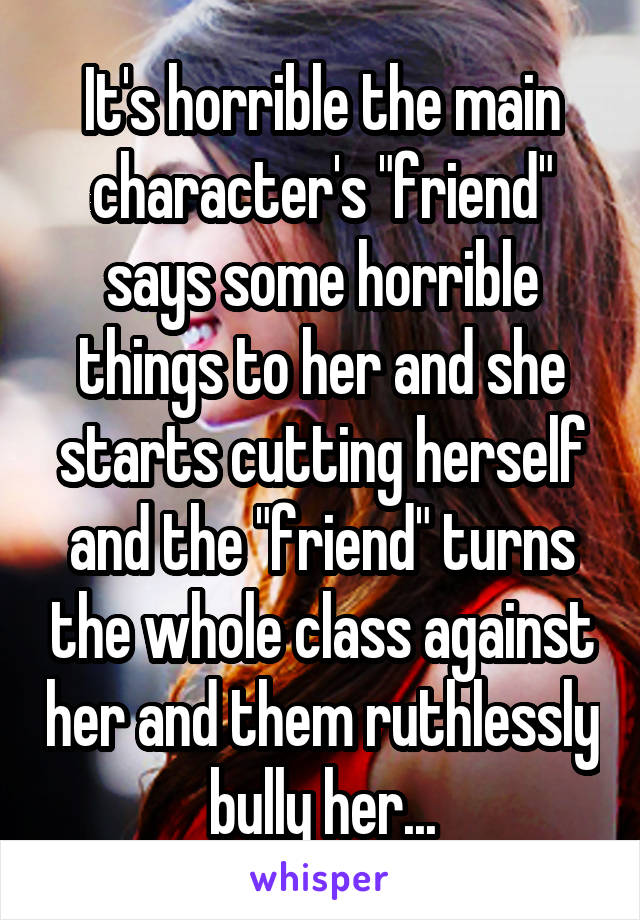 It's horrible the main character's "friend" says some horrible things to her and she starts cutting herself and the "friend" turns the whole class against her and them ruthlessly bully her...