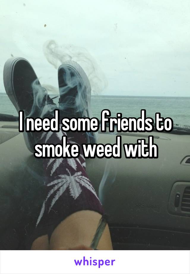 I need some friends to smoke weed with