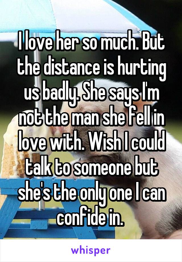 I love her so much. But the distance is hurting us badly. She says I'm not the man she fell in love with. Wish I could talk to someone but she's the only one I can confide in. 