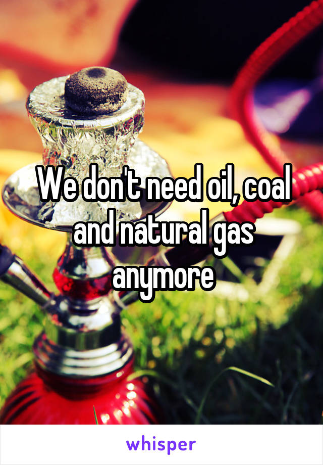 We don't need oil, coal and natural gas anymore