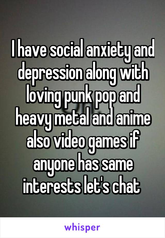 I have social anxiety and depression along with loving punk pop and heavy metal and anime also video games if anyone has same interests let's chat 