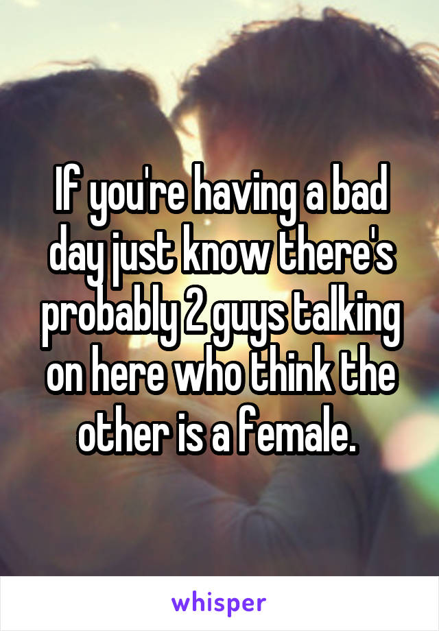 If you're having a bad day just know there's probably 2 guys talking on here who think the other is a female. 