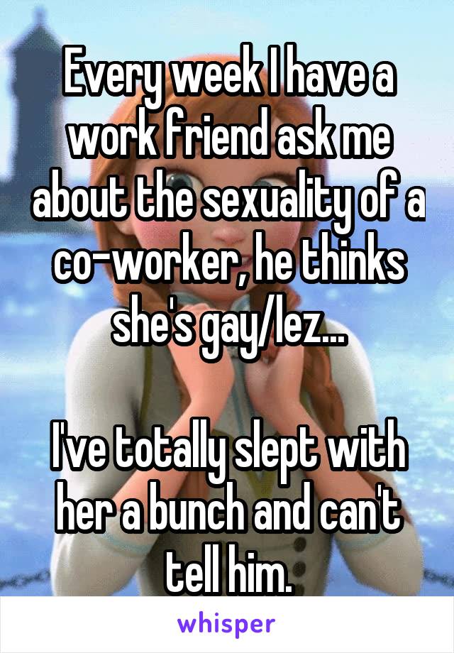 Every week I have a work friend ask me about the sexuality of a co-worker, he thinks she's gay/lez...

I've totally slept with her a bunch and can't tell him.