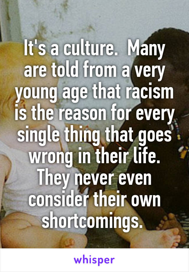 It's a culture.  Many are told from a very young age that racism is the reason for every single thing that goes wrong in their life. They never even consider their own shortcomings. 