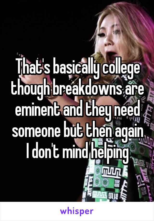 That's basically college though breakdowns are eminent and they need someone but then again I don't mind helping