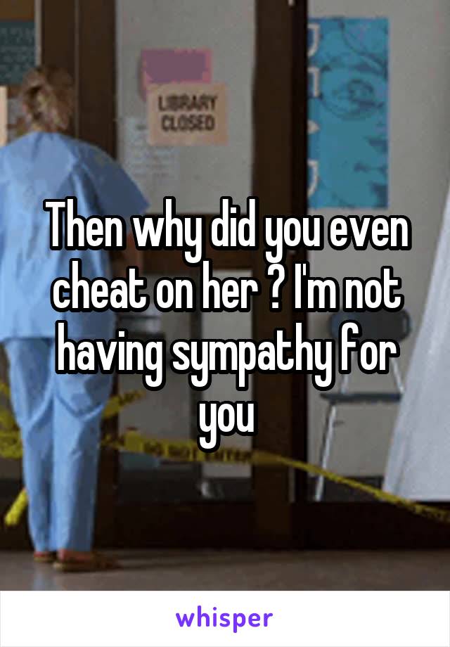 Then why did you even cheat on her ? I'm not having sympathy for you