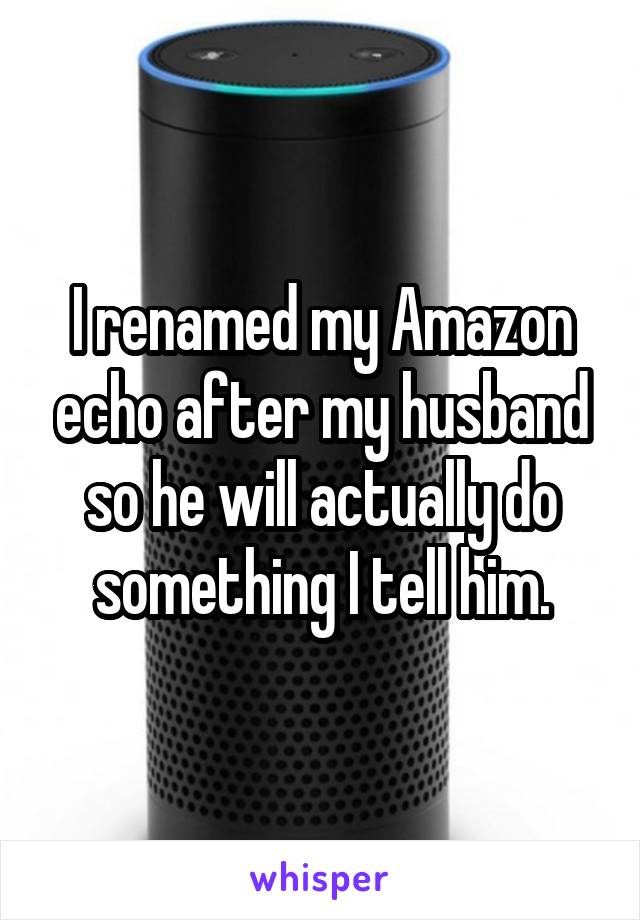 I renamed my Amazon echo after my husband so he will actually do something I tell him.