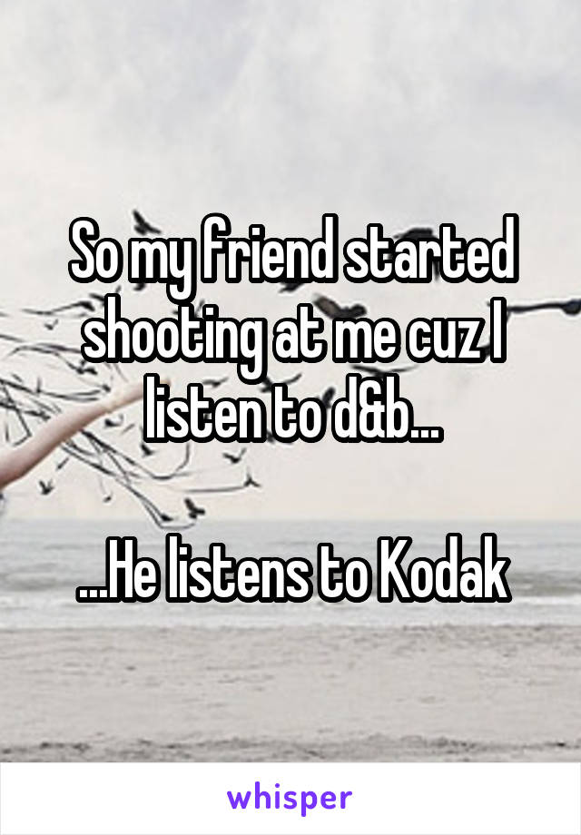 So my friend started shooting at me cuz I listen to d&b...

...He listens to Kodak