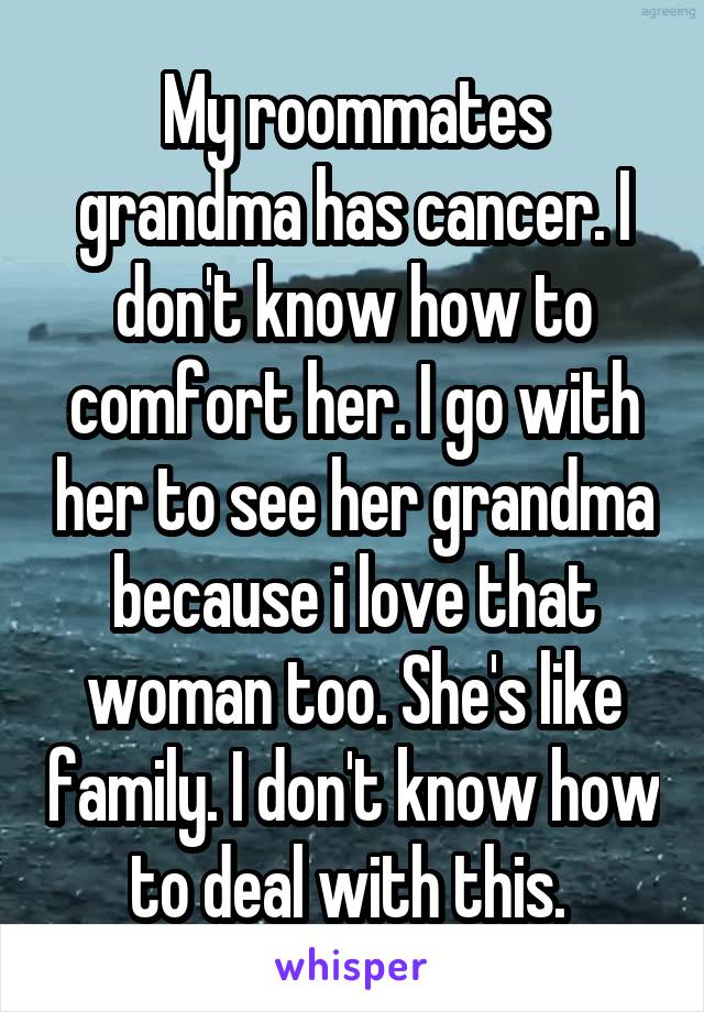 My roommates grandma has cancer. I don't know how to comfort her. I go with her to see her grandma because i love that woman too. She's like family. I don't know how to deal with this. 