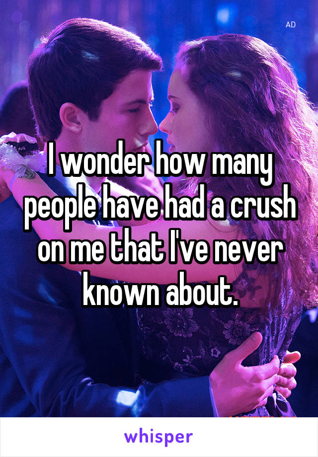 I wonder how many people have had a crush on me that I've never known about.