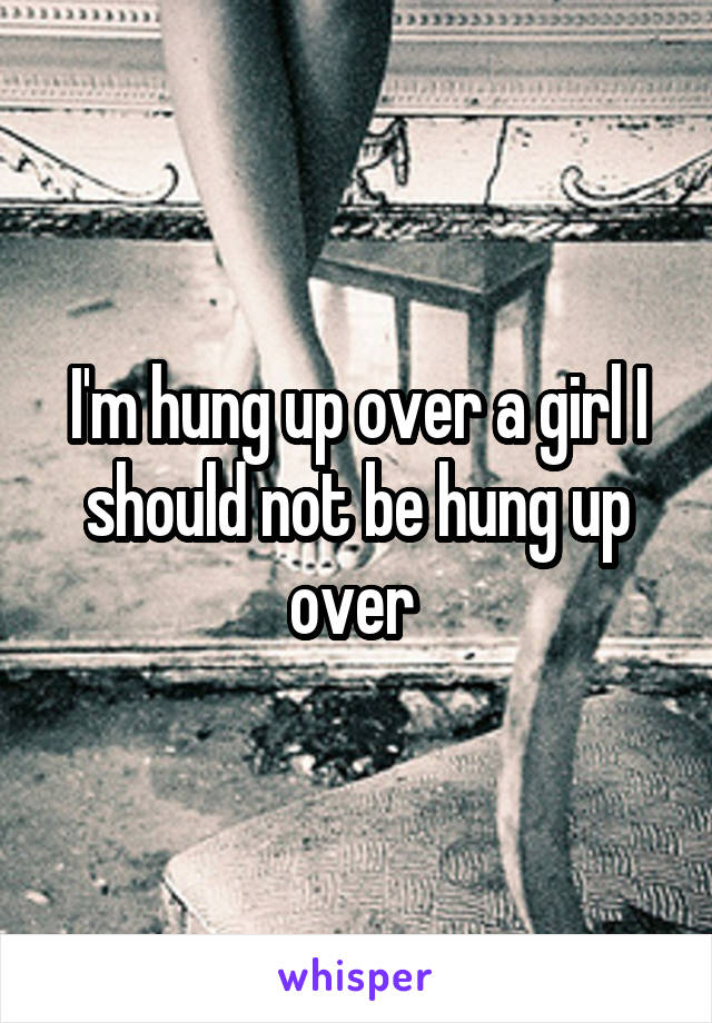 I'm hung up over a girl I should not be hung up over 