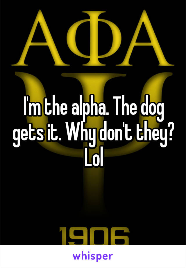 I'm the alpha. The dog gets it. Why don't they?
Lol