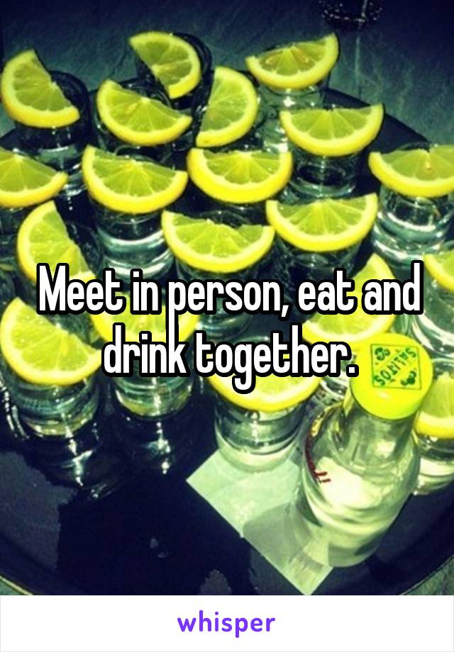 Meet in person, eat and drink together.