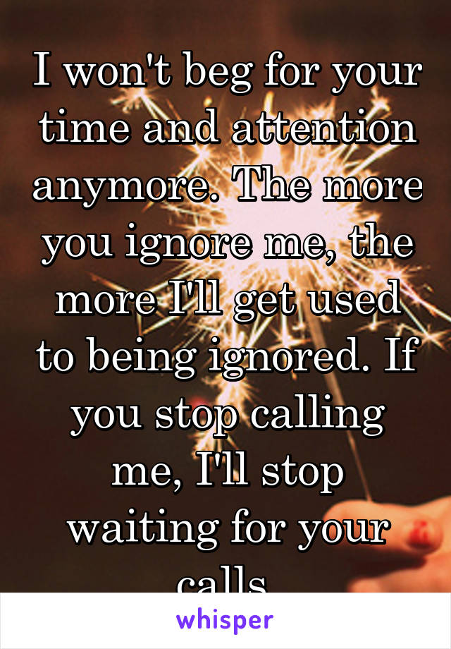 I won't beg for your time and attention anymore. The more you ignore me, the more I'll get used to being ignored. If you stop calling me, I'll stop waiting for your calls.