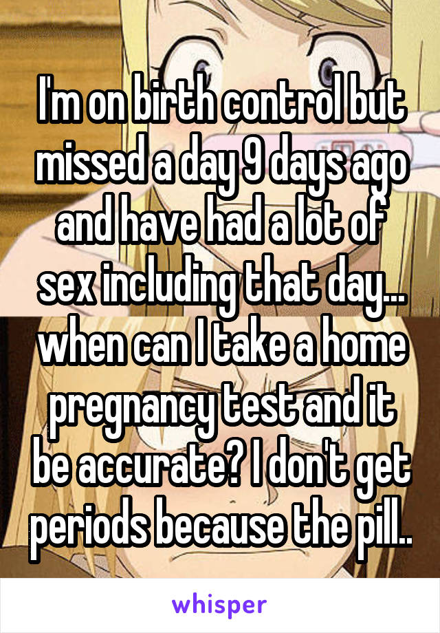 I'm on birth control but missed a day 9 days ago and have had a lot of sex including that day... when can I take a home pregnancy test and it be accurate? I don't get periods because the pill..