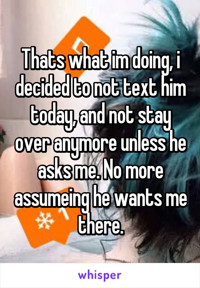 Thats what im doing, i decided to not text him today, and not stay over anymore unless he asks me. No more assumeing he wants me there.