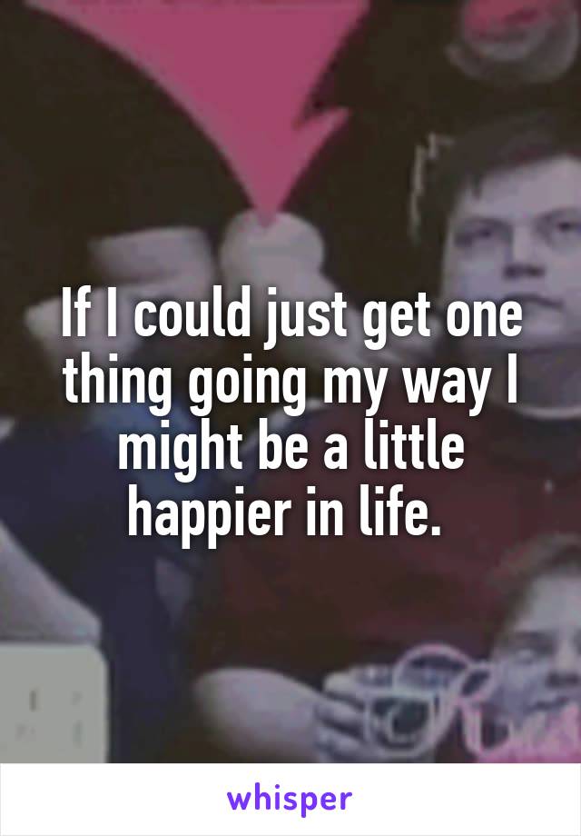 If I could just get one thing going my way I might be a little happier in life. 