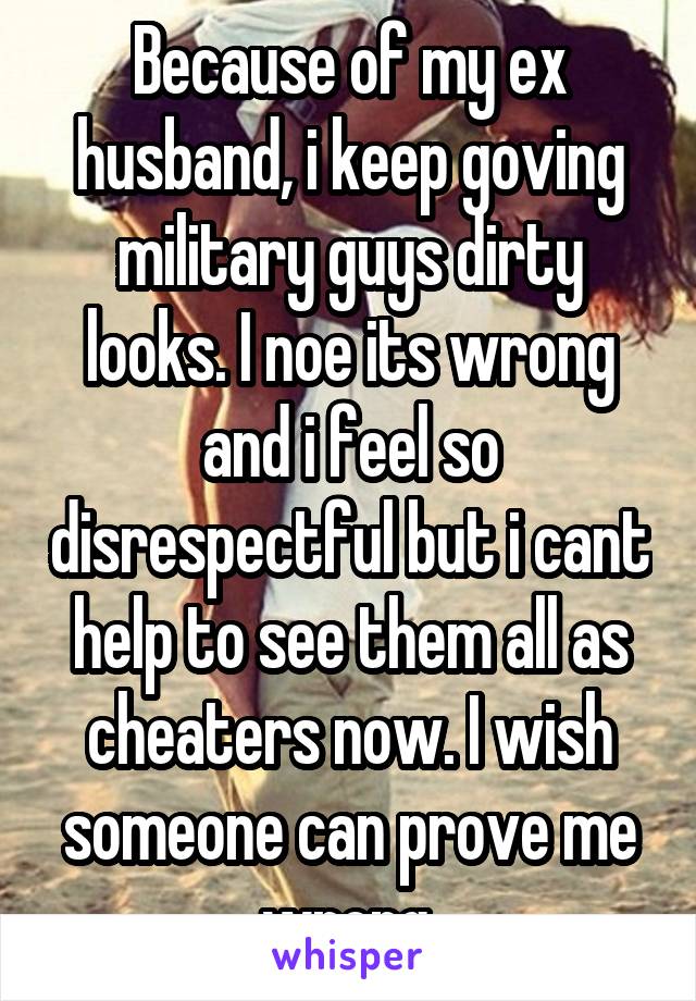 Because of my ex husband, i keep goving military guys dirty looks. I noe its wrong and i feel so disrespectful but i cant help to see them all as cheaters now. I wish someone can prove me wrong.