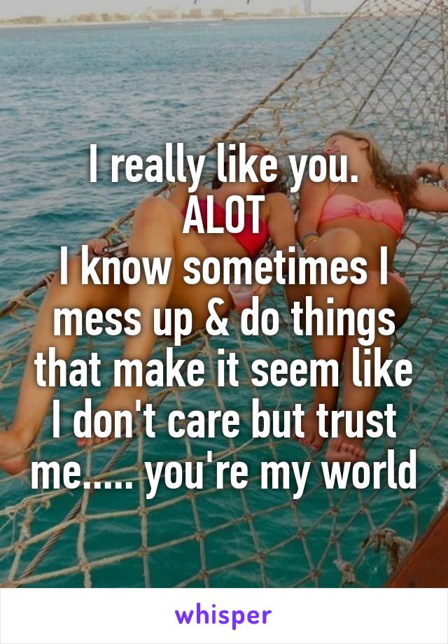 I really like you.
ALOT
I know sometimes I mess up & do things that make it seem like I don't care but trust me..... you're my world